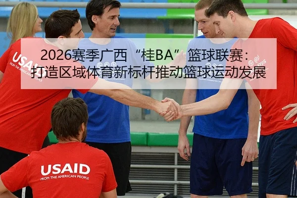 2026赛季广西“桂BA”篮球联赛：打造区域体育新标杆推动篮球运动发展